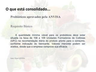 O que está consolidado...
Probióticos aprovados pela ANVISA
Requisito Básico
A quantidade mínima viável para os probióticos deve estar
situada na faixa de 108 a 109 Unidades Formadoras de Colônias
(UFC) na recomendação diária do produto pronto para o consumo,
conforme indicação do fabricante. Valores menores podem ser
aceitos, desde que a empresa comprove sua eficácia.
fonte: Portal ANVISA.
 