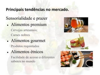 Principais tendências no mercado.
Sensorialidade e prazer
● Alimentos premium
Cervejas artesanais;
Carnes nobres
● Alimentos gourmet
Produtos requintados
● Alimentos étnicos
Facilidade de acesso a diferentes
sabores no mundo
 
