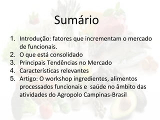 Sumário
1. Introdução: fatores que incrementam o mercado
de funcionais.
2. O que está consolidado
3. Principais Tendências no Mercado
4. Características relevantes
5. Artigo: O workshop ingredientes, alimentos
processados funcionais e saúde no âmbito das
atividades do Agropolo Campinas-Brasil
 