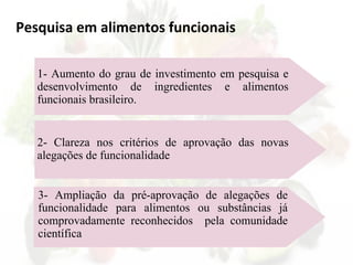 Pesquisa em alimentos funcionais
1- Aumento do grau de investimento em pesquisa e
desenvolvimento de ingredientes e alimentos
funcionais brasileiro.
2- Clareza nos critérios de aprovação das novas
alegações de funcionalidade
3- Ampliação da pré-aprovação de alegações de
funcionalidade para alimentos ou substâncias já
comprovadamente reconhecidos pela comunidade
científica
 