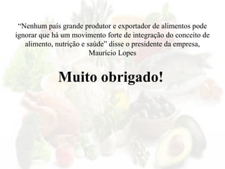 Muito obrigado!
“Nenhum país grande produtor e exportador de alimentos pode
ignorar que há um movimento forte de integração do conceito de
alimento, nutrição e saúde” disse o presidente da empresa,
Maurício Lopes
 