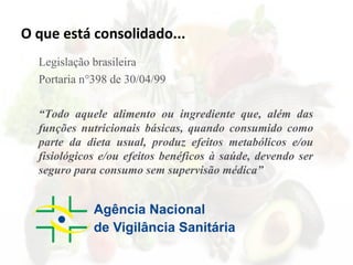 O que está consolidado...
Legislação brasileira
Portaria n°398 de 30/04/99
“Todo aquele alimento ou ingrediente que, além das
funções nutricionais básicas, quando consumido como
parte da dieta usual, produz efeitos metabólicos e/ou
fisiológicos e/ou efeitos benéficos à saúde, devendo ser
seguro para consumo sem supervisão médica”
 