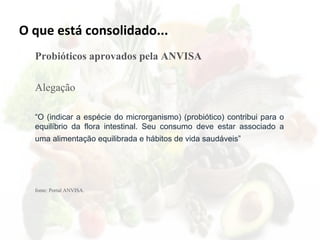 O que está consolidado...
Probióticos aprovados pela ANVISA
Alegação
“O (indicar a espécie do microrganismo) (probiótico) contribui para o
equilíbrio da flora intestinal. Seu consumo deve estar associado a
uma alimentação equilibrada e hábitos de vida saudáveis”
fonte: Portal ANVISA.
 