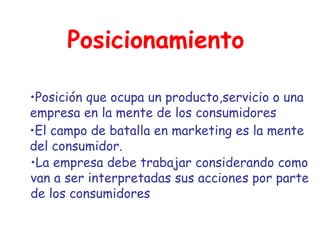 Posicionamiento Posición que ocupa un producto,servicio o una empresa en la mente de los consumidores El campo de batalla en marketing es la mente del consumidor.  La empresa debe trabajar considerando como van a ser interpretadas sus acciones por parte de los consumidores 