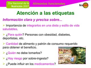 Atención a las etiquetas Información clara y precisa sobre... Importancia de  integrarlos en una dieta y estilo de vida saludables . ¿ Para quién ? Personas con obesidad, diabetes, deportistas, etc. Cantidad  de alimento y patrón de consumo requerido para obtener el beneficio. ¿ Quién  no debe tomarlos?  ¿ Hay riesgo  por sobre-ingesta?  ¿Puede influir en los  medicamentos ? 