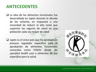 Insert title text here
   ANTECEDENTES
    La idea de los alimentos funcionales fue
     desarrollada en Japón durante la década
     de los ochenta, en respuesta a una
     necesidad de reducir el alto coste que
     suponían los seguros de salud en una
     población cada vez mayor de edad.

    Japón es el único país que ha aprobadoun
     proceso regulador específico para la
     aprobación de alimentos funcionales
     conocidos como FOSHU (foods for
     specified health use) o alimentos de uso
     específico para la salud.



                                                Eva Gimeno Creus. Alimentos funcionales: ¿alimentos del futuro?. 2003
 