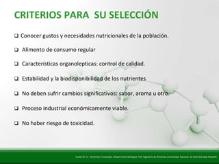 Insert title text here
   CRITERIOS PARA SU SELECCIÓN
      Conocer gustos y necesidades nutricionales de la población.

      Alimento de consumo regular

      Características organolepticas: control de calidad.

      Estabilidad y la biodisponibilidad de los nutrientes

      No deben sufrir cambios significativos: sabor, aroma u otro.

      Proceso industrial económicamente viable.

      No haber riesgo de toxicidad.




                             Cortés M. En: Alimentos Funcionales. Misael Cortés Rodríguez PhD. Ingeniería de Alimentos Universidad Nacional de Colombia Sede Medellín
 