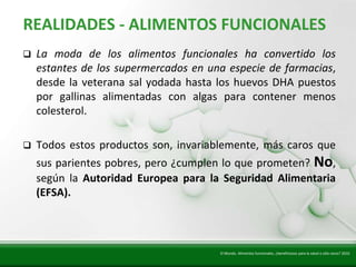 Insert title text here
   REALIDADES - ALIMENTOS FUNCIONALES
      La moda de los alimentos funcionales ha convertido los
       estantes de los supermercados en una especie de farmacias,
       desde la veterana sal yodada hasta los huevos DHA puestos
       por gallinas alimentadas con algas para contener menos
       colesterol.

      Todos estos productos son, invariablemente, más caros que
       sus parientes pobres, pero ¿cumplen lo que prometen? No,
       según la Autoridad Europea para la Seguridad Alimentaria
       (EFSA).



                                          El Mundo. Alimentos funcionales, ¿beneficiosos para la salud o sólo caros? 2010
 