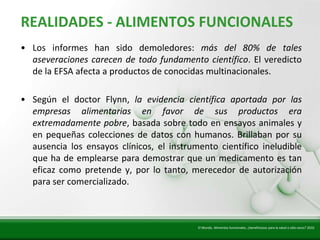 Insert title text here
   REALIDADES - ALIMENTOS FUNCIONALES
   • Los informes han sido demoledores: más del 80% de tales
     aseveraciones carecen de todo fundamento científico. El veredicto
     de la EFSA afecta a productos de conocidas multinacionales.

   • Según el doctor Flynn, la evidencia científica aportada por las
     empresas alimentarias en favor de sus productos era
     extremadamente pobre, basada sobre todo en ensayos animales y
     en pequeñas colecciones de datos con humanos. Brillaban por su
     ausencia los ensayos clínicos, el instrumento científico ineludible
     que ha de emplearse para demostrar que un medicamento es tan
     eficaz como pretende y, por lo tanto, merecedor de autorización
     para ser comercializado.



                                              El Mundo. Alimentos funcionales, ¿beneficiosos para la salud o sólo caros? 2010
 