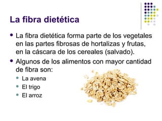 La fibra dietética
 La

fibra dietética forma parte de los vegetales
en las partes fibrosas de hortalizas y frutas,
en la cáscara de los cereales (salvado).
 Algunos de los alimentos con mayor cantidad
de fibra son:




La avena
El trigo
El arroz

 