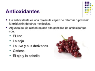 Antioxidantes




Un antioxidante es una molécula capaz de retardar o prevenir
la oxidación de otras moléculas.
Algunos de los alimentes con alta cantidad de antioxidantes
son:






El lino
La soja
La uva y sus derivados
Cítricos
El ajo y la cebolla

 
