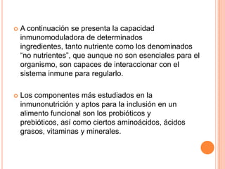  A continuación se presenta la capacidad
inmunomoduladora de determinados
ingredientes, tanto nutriente como los denominados
“no nutrientes”, que aunque no son esenciales para el
organismo, son capaces de interaccionar con el
sistema inmune para regularlo.
 Los componentes más estudiados en la
inmunonutrición y aptos para la inclusión en un
alimento funcional son los probióticos y
prebióticos, así como ciertos aminoácidos, ácidos
grasos, vitaminas y minerales.
 
