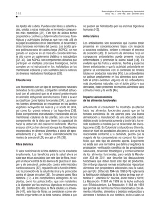 144
Biotecnología en el Sector Agropecuario y Agroindustrial
Vol 13 No. 2 (140-149) Julio - Diciembre 2015
los lípidos de la dieta. Pueden estar libres o esterifica-
dos, unidos a otras moléculas o formando compues-
tos más complejos [31]. Este tipo de ácidos tienen
propiedades curativas y determinadas funciones fisio-
lógicas y actividades biológicas que van más allá de
su papel establecido con el crecimiento, el desarrollo y
otras funciones normales del cuerpo. Los ácidos gra-
sos poliinsaturados de cadena larga (AGPICL) se han
ganado un espacio en el mercado considerablemen-
te alto como un suplemento dietético o nutracéutico
[32, 33]. Los AGPICL son componentes dietarios que
participan en múltiples procesos fisiológicos, donde
cumplen un rol estructural en los fosfolípidos de las
membranas celulares y son sustratos para la síntesis
de diversos mediadores fisiológicos [28].
Fitoesteroles
Los fitoesteroles son un tipo de compuestos naturales
derivados de las plantas, comparten similitud estruc-
tural con el colesterol que es el esterol predominante
en animales incluyendo seres humanos. Estos a su vez
se clasifican como lípidos funcionales [34]. Las mejo-
res fuentes alimenticias se encuentran en los aceites
vegetales incluyendo las nueces y el aceite de oliva,
así como los granos enteros y las legumbres [35].
Estos componentes estructurales y funcionales de las
membranas celulares de las plantas, son uno de los
componentes de la dieta que tienen la capacidad de
hacer la absorción del colesterol ineficiente. Muchos
ensayos clínicos han demostrado que los fitoesteroles
incorporados en diversos alimentos a dosis de apro-
ximadamente 2 g. dìa-1
reduce sistemáticamente los
niveles de colesterol LDL en casi un 9% [36].
Fibra dietética
El valor nutricional de la fibra dietética se ha estudiado
ampliamente. Los beneficios para la salud ahora se
sabe que están asociados con este tipo de fibra, inclu-
yen un mejor control de los niveles de glucosa en san-
gre y de colesterol, protección contra enfermedades
cardiovasculares [37], regulación de la función intesti-
nal, la promoción de la salud intestinal y la protección
contra el cáncer de colon [38]. Se conoce como fibra
dietética (FD) a los componentes endógenos de las
plantas, como los polisacáridos, que son resistentes
a la digestión por las enzimas digestivas en humanos
[39, 40]. Existen dos tipos, la fibra soluble y la insolu-
ble [41], este tipo de fibras se consideran como ele-
mentos importantes en la dieta humana, debido a que
no pueden ser hidrolizados por las enzimas digestivas
humanas [42].
Antioxidantes
Los antioxidantes son sustancias que cuando están
presentes en concentraciones bajas con respecto
a sustratos oxidables, inhiben o retrasan el proceso
de oxidación [43]. El consumo de alimentos ricos en
compuestos antioxidantes puede prevenir muchas
enfermedades y promover la buena salud [44]. Es
evidente que las frutas y verduras, hierbas y especias
tienen antioxidantes y que la actividad antioxidante en
general se correlaciona con el contenido de fenoles
totales en productos naturales [45]. Los antioxidantes
se aplican ampliamente en los alimentos para com-
batir el estrés oxidativo. Algunos de los antioxidantes
más abundantes naturales son el ácido gálico y sus
derivados, están presentes en muchos alimentos tales
como los vinos y té verde [46].
Impacto socioeconómico
de los alimentos funcionales
Actualmente el consumidor ha mostrado aceptación
hacia los alimentos funcionales puesto que se ha
tomado conciencia de los aportes para una buena
alimentación y manutención de una adecuada salud,
debido a esto la demanda aumenta y la oferta la ha ve-
nido supliendo a medida que se desarrollan las inves-
tigaciones [52]. En Colombia la situación es diferente,
existe un nivel de aceptación alto pero la oferta no ha
reaccionado conforme a la demanda, puesto que la
mayoría de los consumidores no conocen los bene-
ficios que este tipo de alimento aporta. Legalmente
no existe aún una normativa que defina y regularice la
producción, verificación científica de las propiedades
saludables, desarrollo tecnológico y comercialización
de los alimentos funcionales, pero existe la Resolu-
ción 333 de 2011 que describe las declaraciones
funcionales que deben tener este tipo de productos.
Sin embargo algunas normas establecidas regularizan
alimentos con propiedades adicionales para la salud,
por ejemplo: El Decreto 1944 de 1996 [47] reglamenta
la fortificación obligatoria de la harina de trigo con vi-
tamina B1, vitamina B2, niacina, ácido fólico y hierro;
La Resolución 11961 de 1989 de la leche cultivada
con Bifidobacterium; La Resolución 11488 de 1984
que precisa las normas técnicas relacionadas con ali-
mentos infantiles, alimentos o bebidas enriquecidas y
alimentos o bebidas de uso dietético, en los cuales se
 