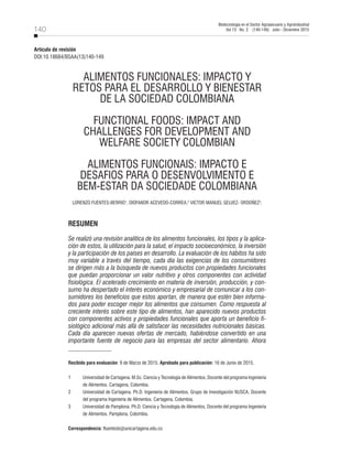 140
Biotecnología en el Sector Agropecuario y Agroindustrial
Vol 13 No. 2 (140-149) Julio - Diciembre 2015
ALIMENTOS FUNCIONALES: IMPACTO Y
RETOS PARA EL DESARROLLO Y BIENESTAR
DE LA SOCIEDAD COLOMBIANA
FUNCTIONAL FOODS: IMPACT AND
CHALLENGES FOR DEVELOPMENT AND
WELFARE SOCIETY COLOMBIAN
ALIMENTOS FUNCIONAIS: IMPACTO E
DESAFIOS PARA O DESENVOLVIMENTO E
BEM-ESTAR DA SOCIEDADE COLOMBIANA
LORENZO FUENTES-BERRIO1
, DIOFANOR ACEVEDO-CORREA,2
VICTOR MANUEL GELVEZ- ORDOÑEZ3
.
RESUMEN
Se realizó una revisión analítica de los alimentos funcionales, los tipos y la aplica-
ción de estos, la utilización para la salud, el impacto socioeconómico, la inversión
y la participación de los países en desarrollo. La evaluación de los hábitos ha sido
muy variable a través del tiempo, cada día las exigencias de los consumidores
se dirigen más a la búsqueda de nuevos productos con propiedades funcionales
que puedan proporcionar un valor nutritivo y otros componentes con actividad
fisiológica. El acelerado crecimiento en materia de inversión, producción, y con-
sumo ha despertado el interés económico y empresarial de comunicar a los con-
sumidores los beneficios que estos aportan, de manera que estén bien informa-
dos para poder escoger mejor los alimentos que consumen. Como respuesta al
creciente interés sobre este tipo de alimentos, han aparecido nuevos productos
con componentes activos y propiedades funcionales que aporta un beneficio fi-
siológico adicional más allá de satisfacer las necesidades nutricionales básicas.
Cada día aparecen nuevas ofertas de mercado, habiéndose convertido en una
importante fuente de negocio para las empresas del sector alimentario. Ahora
Recibido para evaluación: 9 de Marzo de 2015. Aprobado para publicación: 16 de Junio de 2015.
1	 Universidad de Cartagena. M.Sc. Ciencia y Tecnología de Alimentos, Docente del programa Ingeniería
de Alimentos. Cartagena, Colombia.
2	 Universidad de Cartagena. Ph.D. Ingeniería de Alimentos, Grupo de Investigación NUSCA, Docente
del programa Ingeniería de Alimentos. Cartagena, Colombia.
3	 Universidad de Pamplona. Ph.D. Ciencia y Tecnología de Alimentos, Docente del programa Ingeniería
de Alimentos. Pamplona, Colombia.
Correspondencia: lfuentesb@unicartagena.edu.co
Artículo de revisión
DOI:10.18684/BSAA(13)140-149
 