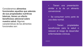 Consideramos alimentos
funcionales aquellos que además
de sus propiedades nutritivas
básicas, tienen un efecto
beneficioso adicional sobre
nuestra salud. Algunas
características de los alimentos
funcionales son:
• Tienen una presentación
similar a la de un alimento
convencional.
• Se consumen como parte de
una dieta normal.
• Tienen propiedades
beneficiosas para la salud o
reducen el riesgo de desarrollar
enfermedades crónicas.
 