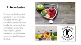Antecedentes
El concepto de alimentos
funcionales fue inventado
en Japón en 1984, por
científicos que estudiaban
la relación entre nutrición,
satisfacción sensorial y
“fortificación”, como
elementos para favorecer
aspectos específicos para
la salud.
 
