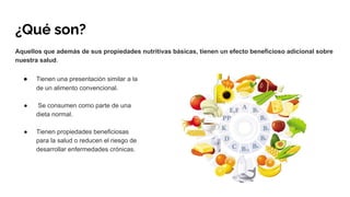 ¿Qué son?
Aquellos que además de sus propiedades nutritivas básicas, tienen un efecto beneficioso adicional sobre
nuestra salud.
● Tienen una presentación similar a la
de un alimento convencional.
● Se consumen como parte de una
dieta normal.
● Tienen propiedades beneficiosas
para la salud o reducen el riesgo de
desarrollar enfermedades crónicas.
 