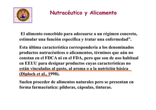 El alimento concebido para adecuarse a un régimen concreto,
estimular una función específica y tratar una enfermedad”.
Esta última característica correspondería a los denominados
productos nutracéuticos o alicamentos, términos que aún no
constan en el FDCA ni en el FDA, pero que son de uso habitual
en EEUU para designar productos cuyas características no
están vinculadas al gusto, al aroma o a la nutrición básica
(Diplock et al., 1998).
Suelen proceder de alimentos naturales pero se presentan en
forma farmacéutica: píldoras, cápsulas, tinturas.
Nutracéutico y Alicamento
 