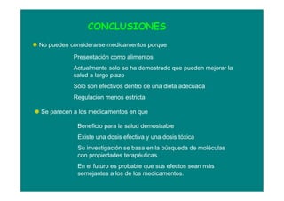 CONCLUSIONES
No pueden considerarse medicamentos porque
Presentación como alimentos
Actualmente sólo se ha demostrado que pueden mejorar la
salud a largo plazo
Sólo son efectivos dentro de una dieta adecuada
Regulación menos estricta
Se parecen a los medicamentos en que
Beneficio para la salud demostrable
Existe una dosis efectiva y una dosis tóxica
Su investigación se basa en la búsqueda de moléculas
con propiedades terapéuticas.
En el futuro es probable que sus efectos sean más
semejantes a los de los medicamentos.
 