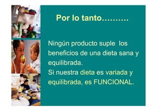 Por lo tanto……….
Ningún producto suple los
beneficios de una dieta sana y
equilibrada.
Si nuestra dieta es variada y
equilibrada, es FUNCIONAL.
 