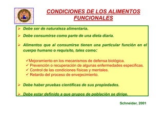 CONDICIONES DE LOS ALIMENTOS
FUNCIONALES
 Debe ser de naturaleza alimentaria.
 Debe consumirse como parte de una dieta diaria.
 Alimentos que al consumirse tienen una particular función en el
cuerpo humano o requisito, tales como:
Mejoramiento en los mecanismos de defensa biológica.
 Prevención o recuperación de algunas enfermedades especificas.
 Control de las condiciones físicas y mentales.
 Retardo del proceso de envejecimiento.
 Debe haber pruebas científicas de sus propiedades.
 Debe estar definido a que grupos de población se dirige.
Schneider, 2001
 