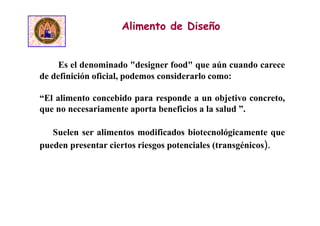 Es el denominado "designer food" que aún cuando carece
de definición oficial, podemos considerarlo como:
“El alimento concebido para responde a un objetivo concreto,
que no necesariamente aporta beneficios a la salud ”.
Suelen ser alimentos modificados biotecnológicamente que
pueden presentar ciertos riesgos potenciales (transgénicos).
Alimento de Diseño
 