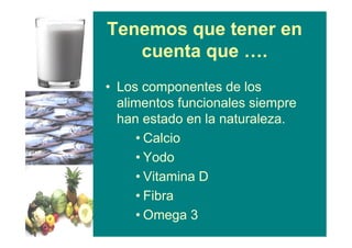 Tenemos que tener en
cuenta que ….
• Los componentes de los
alimentos funcionales siempre
han estado en la naturaleza.
• Calcio
• Yodo
• Vitamina D
• Fibra
• Omega 3
 