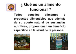¿ Qué es un alimento
funcional ?
Todos aquellos alimentos o
productos alimenticios que además
de su aporte natural de sustancias
nutritivas, proporcionan un beneficio
específico en la salud de la persona.
 