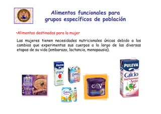 Alimentos funcionales para
grupos específicos de población
•Alimentos destinados para la mujer
Las mujeres tienen necesidades nutricionales únicas debido a los
cambios que experimentas sus cuerpos a lo largo de las diversas
etapas de su vida (embarazo, lactancia, menopausia).
 