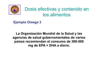 Dosis efectivas y contenido en
los alimentos
La Organización Mundial de la Salud y las
agencias de salud gubernamentales de varios
países recomiendan el consumo de 300-500
mg de EPA + DHA a diario.
Ejemplo Omega 3
 