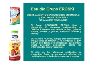 Estudio Grupo EROSKI
SOBRE ALIMENTOS ENRIQUECIDOS EN OMEGA 3:
¿SON LO QUE DICEN SER?
UN ANÁLISIS REVELADOR
• El Grupo CONSUMER EROSKI, llevó a
laboratorio 15 alimentos enriquecidos en
OMEGA 3 (lácteos, una bebida de soja, galletas,
huevos, aceites y grasas, aceitunas rellenas y
néctar)
• El 25% de la muestra, aunque eran efectivamente
enriquecidos en OMEGA 3, no contenían ni EPA
ni DHA, sólo tenían ácido linolénico, que no tiene
efecto protector demostrado contra las
enfermedades cardiovasculares
• El 40% de los alimentos analizados se
encuentran fuera de norma por ofrecer una
cantidad menor a la declarada en sus etiquetas
 