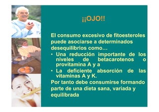 ¡¡OJO!!
El consumo excesivo de fitoesteroles
puede asociarse a determinados
desequilibrios como…
• Una reducción importante de los
niveles de betacarotenos o
provitamina A y a
• La deficiente absorción de las
vitaminas A y K.
Por tanto debe consumirse formando
parte de una dieta sana, variada y
equilibrada
 