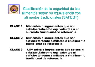 Clasificación de la seguridad de los
alimentos según su equivalencia con
alimentos tradicionales (SAFEST)
CLASE 1: Alimentos o ingredientes que son
substancialmente equivalentes a un
alimento tradicional de referencia
CLASE 2: Alimentos o ingredientes que son
suficientemente similares a un alimento
tradicional de referencia
CLASE 3: Alimentos o ingredientes que no son ni
substancialmente equivalentes ni
suficientemente similares a un alimento
tradicional de referencia
 