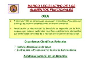 MARCO LEGISLATIVO DE LOS
ALIMENTOS FUNCIONALES
USA
 A partir de 1993 se permite que se aleguen propiedades "que reducen
el riesgo de padecer enfermedades" en ciertos alimentos.
 Autorización de declaración de beneficio es regulado por la FDA,
siempre que existan evidencias científicas públicamente disponibles
que demuestren la validez de la relación descrita en esa declaración.
Organismos Científicos Federales
 Institutos Nacionales de la Salud.
 Centros para la Prevención y el Control de Enfermedades
Academia Nacional de las Ciencias.
 