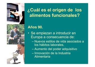 ¿Cuál es el origen de los
alimentos funcionales?
Años 90.
• Se empiezan a introducir en
Europa a consecuencia de:
– Nuevos estilos de vida asociados a
los hábitos laborales.
– Aumento del poder adquisitivo
– Innovación de la Industria
Alimentaria
 