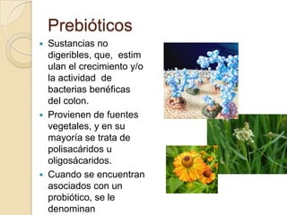 PrebióticosSustancias no digeribles, que,  estimulan el crecimiento y/o la actividad  de bacterias benéficas del colon.Provienen de fuentes vegetales, y en su mayoría se trata de polisacáridos u oligosácaridos. Cuando se encuentran asociados con un probiótico, se le denominan simbióticos.