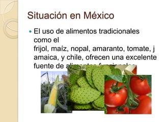 Situación en MéxicoEl uso de alimentos tradicionales como el frijol, maíz, nopal, amaranto, tomate, jamaica, y chile, ofrecen una excelente fuente de alimentos funcionales. 