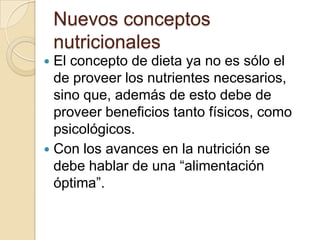 Nuevos conceptos nutricionalesEl concepto de dieta ya no es sólo el de proveer los nutrientes necesarios, sino que, además de esto debe de proveer beneficios tanto físicos, como psicológicos.Con los avances en la nutrición se debe hablar de una “alimentación óptima”.