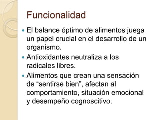 FuncionalidadEl balance óptimo de alimentos juega un papel crucial en el desarrollo de un organismo.Antioxidantes neutraliza a los radicales libres.Alimentos que crean una sensación de “sentirse bien”, afectan al comportamiento, situación emocional y desempeño cognoscitivo.