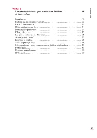 IX
Índice
de
capítulos
Capítulo 6
La dieta mediterránea: ¿una alimentación funcional? . . . . . . . . . . . . . . 69
A. Sastre Gallego
Introducción. . . . . . . . . . . . . . . . . . . . . . . . . . . . . . . . . . . . . . . . . . . . . . . . . . . . 69
Factores de riesgo cardiovascular . . . . . . . . . . . . . . . . . . . . . . . . . . . . . . . . . . . 70
La dieta mediterránea . . . . . . . . . . . . . . . . . . . . . . . . . . . . . . . . . . . . . . . . . . . . 72
Dieta mediterránea y ﬁbra . . . . . . . . . . . . . . . . . . . . . . . . . . . . . . . . . . . . . . . . . 74
Probióticos y prebióticos . . . . . . . . . . . . . . . . . . . . . . . . . . . . . . . . . . . . . . . . . . 74
Fibra y cáncer . . . . . . . . . . . . . . . . . . . . . . . . . . . . . . . . . . . . . . . . . . . . . . . . . . 75
Las grasas en la dieta mediterránea. . . . . . . . . . . . . . . . . . . . . . . . . . . . . . . . . . 76
Ácidos grasos “trans” . . . . . . . . . . . . . . . . . . . . . . . . . . . . . . . . . . . . . . . . . . . . 77
Esteroles vegetales. . . . . . . . . . . . . . . . . . . . . . . . . . . . . . . . . . . . . . . . . . . . . . . 78
Salud y aporte proteico . . . . . . . . . . . . . . . . . . . . . . . . . . . . . . . . . . . . . . . . . . . 78
Micronutrientes y otros componentes de la dieta mediterránea . . . . . . . . . . . . 79
Frutos secos . . . . . . . . . . . . . . . . . . . . . . . . . . . . . . . . . . . . . . . . . . . . . . . . . . . . 80
Resumen y conclusiones . . . . . . . . . . . . . . . . . . . . . . . . . . . . . . . . . . . . . . . . . . 81
Bibliografía . . . . . . . . . . . . . . . . . . . . . . . . . . . . . . . . . . . . . . . . . . . . . . . . . . . . 81
 