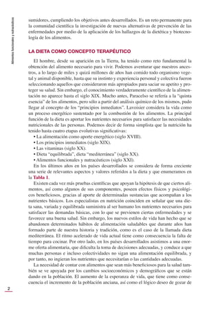 Alimentos
funcionales
y
nutracéuticos
2
sumidores, cumpliendo los objetivos antes desarrollados. Es un reto permanente para
la comunidad cientíﬁca la investigación de nuevas alternativas de prevención de las
enfermedades por medio de la aplicación de los hallazgos de la dietética y biotecno-
logía de los alimentos.
LA DIETA COMO CONCEPTO TERAPÉUTICO
El hombre, desde su aparición en la Tierra, ha tenido como reto fundamental la
obtención del alimento necesario para vivir. Podemos aventurar que nuestros ances-
tros, a lo largo de miles y quizá millones de años han comido todo organismo vege-
tal y animal disponible, hasta que su instinto y experiencia personal y colectiva fueron
seleccionando aquellos que consideraron más apropiados para saciar su apetito y pro-
teger su salud. Sin embargo, el conocimiento verdaderamente cientíﬁco de la alimen-
tación no aparece hasta el siglo XIX. Mucho antes, Paracelso se refería a la “quinta
esencia” de los alimentos, pero sólo a partir del análisis químico de los mismos, pudo
llegar al concepto de los “principios inmediatos”. Lavoisier considera la vida como
un proceso energético sustentado por la combustión de los alimentos. La principal
función de la dieta es aportar los nutrientes necesarios para satisfacer las necesidades
nutricionales de las personas. Podemos decir de forma simplista que la nutrición ha
tenido hasta cuatro etapas evolutivas signiﬁcativas:
• La alimentación como aporte energético (siglo XVIII).
• Los principios inmediatos (siglo XIX).
• Las vitaminas (siglo XX).
• Dieta “equilibrada”, dieta “mediterránea” (siglo XX).
• Alimentos funcionales y nutracéuticos (siglo XXI).
En los últimos años en los países desarrollados se considera de forma creciente
una serie de relevantes aspectos y valores referidos a la dieta y que enumeramos en
la Tabla 1.
Existen cada vez más pruebas cientíﬁcas que apoyan la hipótesis de que ciertos ali-
mentos, así como algunos de sus componentes, poseen efectos físicos y psicológi-
cos beneﬁciosos, gracias al aporte de determinadas sustancias que acompañan a los
nutrientes básicos. Los especialistas en nutrición coinciden en señalar que una die-
ta sana, variada y equilibrada suministra al ser humano los nutrientes necesarios para
satisfacer las demandas básicas, con lo que se previenen ciertas enfermedades y se
favorece una buena salud. Sin embargo, los nuevos estilos de vida han hecho que se
abandonen determinados hábitos de alimentación saludables que durante años han
formado parte de nuestra historia y tradición, como es el caso de la llamada dieta
mediterránea. El ritmo acelerado de vida actual tiene como consecuencia la falta de
tiempo para cocinar. Por otro lado, en los países desarrollados asistimos a una enor-
me oferta alimentaria, que diﬁculta la toma de decisiones adecuadas, y conduce a que
muchas personas e incluso colectividades no sigan una alimentación equilibrada, y
por tanto, no ingieran los nutrientes que necesitarían o las cantidades adecuadas.
La necesidad de contar con alimentos que sean más beneﬁciosos para la salud tam-
bién se ve apoyada por los cambios socioeconómicos y demográﬁcos que se están
dando en la población. El aumento de la esperanza de vida, que tiene como conse-
cuencia el incremento de la población anciana, así como el lógico deseo de gozar de
 