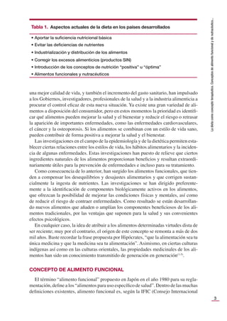 3
La
dieta
como
concepto
terapéutico.
Conceptos
de
alimento
funcional
y
de
nutracéutico...
una mejor calidad de vida, y también el incremento del gasto sanitario, han impulsado
a los Gobiernos, investigadores, profesionales de la salud y a la industria alimenticia a
procurar el control eﬁcaz de esta nueva situación. Ya existe una gran variedad de ali-
mentos a disposición del consumidor, pero en estos momentos la prioridad es identiﬁ-
car qué alimentos pueden mejorar la salud y el bienestar y reducir el riesgo o retrasar
la aparición de importantes enfermedades, como las enfermedades cardiovasculares,
el cáncer y la osteoporosis. Si los alimentos se combinan con un estilo de vida sano,
pueden contribuir de forma positiva a mejorar la salud y el bienestar.
Las investigaciones en el campo de la epidemiología y de la dietética permiten esta-
blecer ciertas relaciones entre los estilos de vida, los hábitos alimentarios y la inciden-
cia de algunas enfermedades. Estas investigaciones han puesto de relieve que ciertos
ingredientes naturales de los alimentos proporcionan beneﬁcios y resultan extraordi-
nariamente útiles para la prevención de enfermedades e incluso para su tratamiento.
Como consecuencia de lo anterior, han surgido los alimentos funcionales, que tien-
den a compensar los desequilibrios y desajustes alimentarios y que corrigen sustan-
cialmente la ingesta de nutrientes. Las investigaciones se han dirigido preferente-
mente a la identiﬁcación de componentes biológicamente activos en los alimentos,
que ofrezcan la posibilidad de mejorar las condiciones físicas y mentales, así como
de reducir el riesgo de contraer enfermedades. Como resultado se están desarrollan-
do nuevos alimentos que añaden o amplían los componentes beneﬁciosos de los ali-
mentos tradicionales, por las ventajas que suponen para la salud y sus convenientes
efectos psicológicos.
En cualquier caso, la idea de atribuir a los alimentos determinadas virtudes dista de
ser reciente; muy por el contrario, el origen de este concepto se remonta a más de dos
mil años. Baste recordar la frase propuesta por Hipócrates, “que la alimentación sea tu
única medicina y que la medicina sea tu alimentación”. Asimismo, en ciertas culturas
indígenas así como en las culturas orientales, las propiedades medicinales de los ali-
mentos han sido un conocimiento transmitido de generación en generación(1-5)
.
CONCEPTO DE ALIMENTO FUNCIONAL
El término “alimento funcional” propuesto en Japón en el año 1980 para su regla-
mentación, deﬁne a los “alimentos para uso especíﬁco de salud”. Dentro de las muchas
deﬁniciones existentes, alimento funcional es, según la IFIC (Consejo Internacional
Tabla 1. Aspectos actuales de la dieta en los países desarrollados
• Aportar la suﬁciencia nutricional básica
• Evitar las deﬁciencias de nutrientes
• Industrialización y distribución de los alimentos
• Corregir los excesos alimenticios (productos SIN)
• Introducción de los conceptos de nutrición “positiva” u “óptima”
• Alimentos funcionales y nutracéuticos
 
