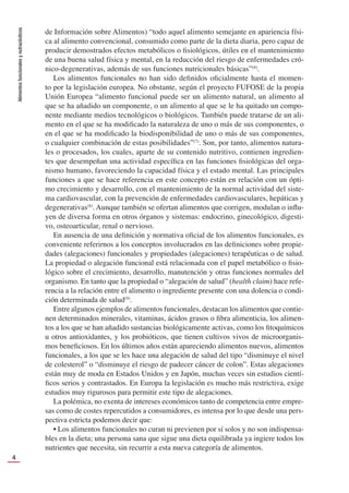 Alimentos
funcionales
y
nutracéuticos
4
de Información sobre Alimentos) “todo aquel alimento semejante en apariencia físi-
ca al alimento convencional, consumido como parte de la dieta diaria, pero capaz de
producir demostrados efectos metabólicos o ﬁsiológicos, útiles en el mantenimiento
de una buena salud física y mental, en la reducción del riesgo de enfermedades cró-
nico-degenerativas, además de sus funciones nutricionales básicas”(6)
.
Los alimentos funcionales no han sido deﬁnidos oﬁcialmente hasta el momen-
to por la legislación europea. No obstante, según el proyecto FUFOSE de la propia
Unión Europea “alimento funcional puede ser un alimento natural, un alimento al
que se ha añadido un componente, o un alimento al que se le ha quitado un compo-
nente mediante medios tecnológicos o biológicos. También puede tratarse de un ali-
mento en el que se ha modiﬁcado la naturaleza de uno o más de sus componentes, o
en el que se ha modiﬁcado la biodisponibilidad de uno o más de sus componentes,
o cualquier combinación de estas posibilidades”(7)
. Son, por tanto, alimentos natura-
les o procesados, los cuales, aparte de su contenido nutritivo, contienen ingredien-
tes que desempeñan una actividad especíﬁca en las funciones ﬁsiológicas del orga-
nismo humano, favoreciendo la capacidad física y el estado mental. Las principales
funciones a que se hace referencia en este concepto están en relación con un ópti-
mo crecimiento y desarrollo, con el mantenimiento de la normal actividad del siste-
ma cardiovascular, con la prevención de enfermedades cardiovasculares, hepáticas y
degenerativas(8)
. Aunque también se ofertan alimentos que corrigen, modulan o inﬂu-
yen de diversa forma en otros órganos y sistemas: endocrino, ginecológico, digesti-
vo, osteoarticular, renal o nervioso.
En ausencia de una deﬁnición y normativa oﬁcial de los alimentos funcionales, es
conveniente referirnos a los conceptos involucrados en las deﬁniciones sobre propie-
dades (alegaciones) funcionales y propiedades (alegaciones) terapéuticas o de salud.
La propiedad o alegación funcional está relacionada con el papel metabólico o ﬁsio-
lógico sobre el crecimiento, desarrollo, manutención y otras funciones normales del
organismo. En tanto que la propiedad o “alegación de salud” (health claim) hace refe-
rencia a la relación entre el alimento o ingrediente presente con una dolencia o condi-
ción determinada de salud(9)
.
Entre algunos ejemplos de alimentos funcionales, destacan los alimentos que contie-
nen determinados minerales, vitaminas, ácidos grasos o ﬁbra alimenticia, los alimen-
tos a los que se han añadido sustancias biológicamente activas, como los ﬁtoquímicos
u otros antioxidantes, y los probióticos, que tienen cultivos vivos de microorganis-
mos beneﬁciosos. En los últimos años están apareciendo alimentos nuevos, alimentos
funcionales, a los que se les hace una alegación de salud del tipo “disminuye el nivel
de colesterol” o “disminuye el riesgo de padecer cáncer de colon”. Estas alegaciones
están muy de moda en Estados Unidos y en Japón, muchas veces sin estudios cientí-
ﬁcos serios y contrastados. En Europa la legislación es mucho más restrictiva, exige
estudios muy rigurosos para permitir este tipo de alegaciones.
La polémica, no exenta de intereses económicos tanto de competencia entre empre-
sas como de costes repercutidos a consumidores, es intensa por lo que desde una pers-
pectiva estricta podemos decir que:
• Los alimentos funcionales no curan ni previenen por sí solos y no son indispensa-
bles en la dieta; una persona sana que sigue una dieta equilibrada ya ingiere todos los
nutrientes que necesita, sin recurrir a esta nueva categoría de alimentos.
 