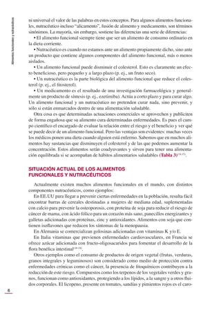 Alimentos
funcionales
y
nutracéuticos
6
ni universal el valor de las palabras en estos conceptos. Para algunos alimentos funciona-
les, nutracéutico incluso “alicamento”, fusión de alimento y medicamento, son términos
sinónimos. La mayoría, sin embargo, sostiene las diferencias una serie de diferencias:
• El alimento funcional siempre tiene que ser un alimento de consumo ordinario en
la dieta corriente.
• Nutracéutico es cuando no estamos ante un alimento propiamente dicho, sino ante
un producto que contiene algunos componentes del alimento funcional, más o menos
aislados.
• Un alimento funcional puede disminuir el colesterol. Esto es claramente un efec-
to beneﬁcioso, pero pequeño y a largo plazo (p. ej., un fruto seco).
• Un nutracéutico es la parte biológica del alimento funcional que reduce el coles-
terol (p. ej., el ﬁtosterol).
• Un medicamento es el resultado de una investigación farmacológica y general-
mente un producto de síntesis (p. ej., ezetimiba). Actúa a corto plazo y para curar algo.
Un alimento funcional y un nutracéutico no pretenden curar nada, sino prevenir, y
sólo si están enmarcados dentro de una alimentación saludable.
Otra cosa es que determinadas actuaciones comerciales se aprovechen y publiciten
de forma engañosa que su alimento cura determinadas enfermedades. Es pues el cam-
po cientíﬁco el encargado de evaluar la relación entre el riesgo y el beneﬁcio y ver qué
se puede decir de un alimento funcional. Pero las ventajas son evidentes: muchas veces
los médicos ponen una dieta cuando alguien está enfermo. Sabemos que en muchos ali-
mentos hay sustancias que disminuyen el colesterol y de las que podemos aumentar la
concentración. Estos alimentos serán coadyuvantes y sirven para tener una alimenta-
ción equilibrada si se acompañan de hábitos alimentarios saludables (Tabla 3)(14,15)
.
SITUACIÓN ACTUAL DE LOS ALIMENTOS
FUNCIONALES Y NUTRACÉUTICOS
Actualmente existen muchos alimentos funcionales en el mundo, con distintos
componentes nutracéuticos, como ejemplos:
En EE.UU para llegar a prevenir ciertas enfermedades en la población, resulta fácil
encontrar barras de cereales destinadas a mujeres de mediana edad, suplementadas
con calcio para prevenir la osteoporosis, con proteína de soja para reducir el riesgo de
cáncer de mama, con ácido fólico para un corazón más sano, panecillos energizantes y
galletas adicionadas con proteínas, zinc y antioxidantes. Alimentos con soja que con-
tienen isoﬂavones que reducen los síntomas de la menopausia.
En Alemania se comercializan golosinas adicionadas con vitaminas K y/o E.
En Italia vitaminas que previenen enfermedades cardiovasculares, en Francia se
ofrece azúcar adicionada con fructo-oligosacaridos para fomentar el desarrollo de la
ﬂora benéﬁca intestinal(16-18)
.
Otros ejemplos como el consumo de productos de origen vegetal (frutas, verduras,
granos integrales y leguminosos) son considerado como medio de protección contra
enfermedades crónicas como el cáncer, la presencia de ﬁtoquímicos contribuyen a la
reducción de este riesgo. Compuestos como los terpenos de los vegetales verdes y gra-
nos, funcionan como antioxidantes, protegiendo a los lípidos, a la sangre y a otros ﬂui-
dos corporales. El licopeno, presente en tomates, sandías y pimientos rojos es el caro-
 