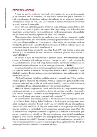 Alimentos
funcionales
y
nutracéuticos
8
ASPECTOS LEGALES
A pesar de que los productos funcionales representan sólo un pequeño porcenta-
je del consumo total de alimentos, las estadísticas demuestran que su consumo se
está generalizando. Según datos recientes, la inclusión de los alimentos funcionales
aumenta cada año en un 16%. Ante tal avalancha de nuevos productos el consumidor
se ve ciertamente desprotegido.
Es por ello cada vez más necesario promover en las entidades administrativas nor-
mativas eﬁcaces sobre la producción, promoción, etiquetado y venta de los alimentos
funcionales y nutracéuticos, cuyo cumplimiento puede ser garantizado a los ciudada-
nos en aras de una inequívoca protección de su salud e interés.
Algunos países han establecido normas básicas para productos claramente vincula-
dos con salud humana. Los fundamentos cientíﬁcos para considerar como funcionales
a diversos alimentos deben ser consistentes, y es función de los expertos en nutrición
divulgar las propiedades saludables bien demostradas de todos y cada uno de los ali-
mentos funcionales, naturales o transformados.
Japón dispone de una legislación especíﬁca desde 1991 que permite la comercia-
lización y el etiquetado de los que denominan “alimentos para uso especíﬁco en la
salud” (FOSHU)(23)
.
En Estados Unidos de Norteamérica se permiten desde 1993 determinadas alega-
ciones en alimentos indicando que reducen el riesgo de padecer enfermedades. La
FDA estadounidense (Food and Drug Administration) autoriza la utilización de los
denominados health claims en las situaciones que citamos en la Tabla 5.
Los productos nutracéuticos poseen conceptos informales incorporados por empre-
sas y por los medios académicos. Es responsabilidad de la FDA comprobar la segu-
ridad del producto. En ese sentido, existen dos legislaciones que reglamentan los ali-
mentos funcionales.
• NLEA (Nutritional Labelling and Education Act): data del año 1990 y establece
criterios para la rotulación de alimentos. Autoriza indicaciones para alimentos sola-
mente en una condición de relación nutriente-disfunción y cuando esté cientíﬁcamen-
te comprobado. Posee en la actualidad nueve alegaciones aprobadas.
• DSHEA (Dietary Supplements Health and Education Act): reglamenta los suple-
mentos nutricionales y sus ingredientes. Acepta alegaciones generales, estructurales
y de función ﬁsiológica. Determina el uso obligatorio de frases alertando que un pro-
ducto no se destina a tratar, curar o prevenir enfermedades(24-26)
.
En nuestro ámbito más cercano, durante la década de los noventa surgieron iniciati-
vas en Suecia, Países Bajos y Reino Unido con el ﬁn de regular las alegaciones sobre
salud en algunos alimentos. Con el objetivo de solventar la falta de una regulación
armonizada en el seno de la UE, llegaron a desarrollar normas que regulaban la justi-
ﬁcación cientíﬁca, la publicidad y la presentación de alegaciones en salud. Para ello,
la administración competente contó con la opinión de expertos en alimentación, gru-
pos de consumidores y cientíﬁcos. Ello determinaba una situación diferenciada con
respecto a otros Estados miembros que podía perjudicar la libre circulación de pro-
ductos alimenticios en la UE, los derechos fundamentales del resto de consumidores
y de operadores económicos. Ahora la nueva propuesta de reglamento trata de solven-
tar esta problemática mediante la armonización legal.
 