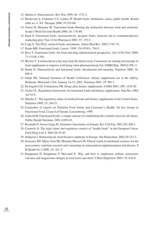 Alimentos
funcionales
y
nutracéuticos
12
12. Martin A. Nutriceuticals. Rev Prat 1999; 49: 1721-2.
13. Basdevant A, Cudennec CA, Lehner JP. Health foods: deﬁnitions, status, public health. Round
table no. 4. XV. Therapie 2000; 55:555-60.
14. Vainio H, Mutanen M. Functional foods-blurring the distinction between food and medicine.
Scand J Work Environ Health 2000; 26: 178-80.
15. Ernst E. Functional foods, neutraceuticals, designer foods: innocent fad or counterproductive
marketing ploy? Eur J Clin Pharmacol 2001; 57: 353-5.
16. Czap A. The FDA, medical foods, and patents. Altern Med Rev. 2002;7:367-76.
17. Katan MB. Functional foods. Lancet. 1999; 354 (9181): 794-5.
18. Ross S. Functional foods: the food and drug administration perspective. Am J Clin Nutr 2000;
71:1735S-178S.
19. Brower V. A nutraceutical a day may keep the doctor away. Consumers are turning increasingly to
food supplements to improve well-being when pharmaceuticals fail. EMBO Rep. 2005;6:708-11.
20. Hardy G. Nutraceuticals and functional foods: introduction and meaning. Nutrition 2000; 16:
688-9.
21. Glade MJ. National Institutes of Health Conference: dietary supplement use in the elderly.
Bethesda, Maryland, USA, January 14-15, 2003. Nutrition 2003; 19: 981-7.
22. DeAngelis CD, Fontanarosa PB. Drugs alias dietary supplements. JAMA 2003; 290: 1519-20.
23. Taylor CL. Regulatory frameworks for functional foods and dietary supplements. Nutr Rev 2004
;62:55-9.
24. Mueller C. The regulatory status of medical foods and dietary supplements in the United States.
Nutrition 1999; 15: 249-51.
25. Committee of experts on Nutrition Food Safety and Consumer’s Health. Ad hoc Group on
Functional Food, Council of Europe, Luxembourg; 1999.
26. Ashwell M. Functional Foods: a simple scheme for establishing the scientiﬁc basis for all claims.
Public Health Nutrition. 2001,4:859-63.
27. Rocandio P, Arroyo-Izaga M. Alimentos funcionales en Europa. Rev Clin Esp. 2001;201:260-1.
28. Coutrelis N. The legal status and regulatory context of “health foods” in the European Union.
Food Drug Law J. 2003;58:35-50.
29. Hodgson J. Nutraceuticals tread business tightrope in Europe. Nat Biotechnol. 2002;20:322-3.
30. Gonzalez MJ, Matos Vera MI, Miranda-Massari JR. Ethical issues in nutritional sciences for the
next century: nutrition research and counseling on nutraceutical supplementation and disease. P
R Health Sci J 2000; 19: 161-3.
31. Karppanen H, Karppanen P, Mervaala E. Why and how to implement sodium, potassium,
calcium, and magnesium changes in food items and diets? J Hum Hypertens 2005; 19: S10-9.
 