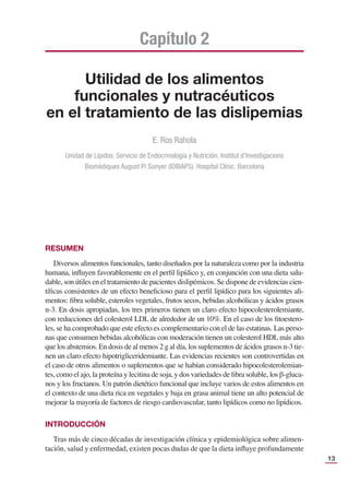 13
Utilidad de los alimentos
funcionales y nutracéuticos
en el tratamiento de las dislipemias
Capítulo 2
E. Ros Rahola
Unidad de Lípidos. Servicio de Endocrinología y Nutrición. Institut d’Investigacions
Biomèdiques August Pi Sunyer (IDIBAPS). Hospital Clínic. Barcelona
RESUMEN
Diversos alimentos funcionales, tanto diseñados por la naturaleza como por la industria
humana, inﬂuyen favorablemente en el perﬁl lipídico y, en conjunción con una dieta salu-
dable, son útiles en el tratamiento de pacientes dislipémicos. Se dispone de evidencias cien-
tíﬁcas consistentes de un efecto beneﬁcioso para el perﬁl lipídico para los siguientes ali-
mentos: ﬁbra soluble, esteroles vegetales, frutos secos, bebidas alcohólicas y ácidos grasos
n-3. En dosis apropiadas, los tres primeros tienen un claro efecto hipocolesterolemiante,
con reducciones del colesterol LDL de alrededor de un 10%. En el caso de los ﬁtoestero-
les, se ha comprobado que este efecto es complementario con el de las estatinas. Las perso-
nas que consumen bebidas alcohólicas con moderación tienen un colesterol HDL más alto
que los abstemios. En dosis de al menos 2 g al día, los suplementos de ácidos grasos n-3 tie-
nen un claro efecto hipotrigliceridemiante. Las evidencias recientes son controvertidas en
el caso de otros alimentos o suplementos que se habían considerado hipocolesterolemian-
tes, como el ajo, la proteína y lecitina de soja, y dos variedades de ﬁbra soluble, los β-gluca-
nos y los fructanos. Un patrón dietético funcional que incluye varios de estos alimentos en
el contexto de una dieta rica en vegetales y baja en grasa animal tiene un alto potencial de
mejorar la mayoría de factores de riesgo cardiovascular, tanto lipídicos como no lipídicos.
INTRODUCCIÓN
Tras más de cinco décadas de investigación clínica y epidemiológica sobre alimen-
tación, salud y enfermedad, existen pocas dudas de que la dieta inﬂuye profundamente
 