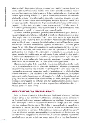 Alimentos
funcionales
y
nutracéuticos
14
sobre la salud(1)
. Esto es especialmente relevante en el caso del riesgo cardiovascular,
ya que tanto el patrón dietético habitual como ciertos alimentos aislados o nutrien-
tes especíﬁcos, pueden modular la potencia de los principales factores de riesgo: dis-
lipemia, hipertensión y diabetes(1-5)
. El patrón alimentario compatible con una buena
salud cardiovascular y general sería el siguiente: alto consumo de alimentos vegetales
ricos en ﬁbra y antioxidantes (cereales integrales, verduras, legumbres, frutos y fru-
tos secos) y pescado, y bajo consumo de grasas animales, incluyendo los lácteos ricos
en grasa, y de alimentos elaborados ricos en azúcares simples(3,6)
. En las culturas del
Mediterráneo, podríamos añadir como recomendables el uso del aceite de oliva como
grasa culinaria principal y el consumo de vino con moderación.
La lista de alimentos y nutrientes que inﬂuyen favorablemente el perﬁl lipídico, la
oxidación lipoproteica, la función endotelial, la trombosis o la aterosclerosis en gene-
ral es amplia y crece continuamente. Basta con recordar los efectos hipocolesterole-
miantes de la ﬁbra soluble(7)
y de los ﬁtoesteroles(8)
. Numerosos antioxidantes presen-
tes en semillas, frutas y verduras se han relacionado con protección cardiovascular en
personas que consumen habitualmente vegetales en abundancia. Los ácidos grasos
omega-3 o n-3 (AGn-3) de origen marino son agentes antiateroescleróticos por exce-
lencia, tanto consumidos en forma de pescado como de suplementos(9)
. Por último, ya
que la arginina es el precursor del óxido nítrico, el vasodilatador endógeno, no ha sido
una sorpresa la observación de que los suplementos de este aminoácido tiene un efec-
to beneﬁcioso sobre la reactividad vascular(10)
. Aparte de las carnes rojas, las fuentes
dietéticas de arginina incluyen los frutos secos, las legumbres y el pescado, y éste pue-
de ser uno de los mecanismos para sus claros efectos cardioprotectores.
El conocimiento actual de las propiedades beneﬁciosas de los alimentos ha condu-
cido al desarrollo del concepto de “alimentos funcionales”: alimentos que contienen
un componente, nutriente o no nutriente, con efecto selectivo sobre una o varias fun-
ciones del organismo, que proporciona un efecto beneﬁcioso para la salud más allá de
su valor nutricional(11)
. Con frecuencia se trata de alimentos elaborados, cuya compo-
sición nutricional se ha cambiado por substracción (p. ej., la leche desnatada), adición
(p. ej., la leche con ﬁtoesteroles) o permutación (p. ej., leche con la grasa láctea sus-
tituida por grasa vegetal). Sin embargo, está claro que la naturaleza también ha dise-
ñado alimentos funcionales que no necesitan ninguna elaboración industrial (p. ej., el
pescado graso o los frutos secos).
NUTRACÉUTICOS CON EFECTOS LIPÍDICOS
Entre las dianas terapéuticas de los alimentos funcionales, el sistema cardiovas-
cular es tal vez la más importante(12)
. De los que tienen funcionalidad cardiovascu-
lar, destacan los alimentos naturales o elaborados que modiﬁcan favorablemente el
perﬁl lipídico por su riqueza en compuestos bioactivos del tipo de la ﬁbra soluble,
esteroles vegetales (ﬁtoesteroles) y AGn-3. Por el reconocido efecto hipocolestero-
lemiante de su consumo frecuente, hay que destacar también unos alimentos natura-
les que contienen a la vez varios de los nutrientes mencionados, los frutos secos(13)
.
Entre los alimentos naturales o enriquecidos con estas sustancias, los frutos secos y
los nutracéuticos enriquecidos en ﬁbra soluble o ﬁtoesteroles tienen un efecto reduc-
tor del colesterol que está avalado por un cuerpo de evidencia cientíﬁca abundante y
 