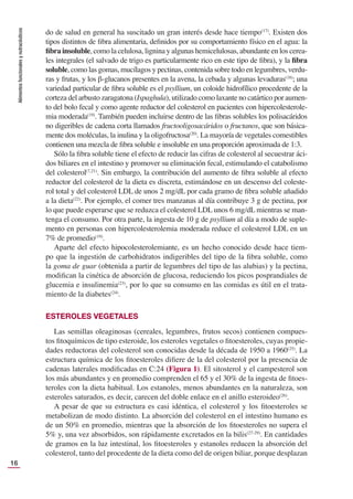 Alimentos
funcionales
y
nutracéuticos
16
do de salud en general ha suscitado un gran interés desde hace tiempo(17)
. Existen dos
tipos distintos de ﬁbra alimentaria, deﬁnidos por su comportamiento físico en el agua: la
ﬁbra insoluble, como la celulosa, lignina y algunas hemicelulosas, abundante en los cerea-
les integrales (el salvado de trigo es particularmente rico en este tipo de ﬁbra), y la ﬁbra
soluble, como las gomas, mucílagos y pectinas, contenida sobre todo en legumbres, verdu-
ras y frutas, y los β-glucanos presentes en la avena, la cebada y algunas levaduras(18)
; una
variedad particular de ﬁbra soluble es el psyllium, un coloide hidrofílico procedente de la
corteza del arbusto zaragatona (Ispaghula), utilizado como laxante no catártico por aumen-
to del bolo fecal y como agente reductor del colesterol en pacientes con hipercolesterole-
mia moderada(19)
. También pueden incluirse dentro de las ﬁbras solubles los polisacáridos
no digeribles de cadena corta llamados fructooligosacáridos o fructanos, que son básica-
mente dos moléculas, la inulina y la oligofructosa(20)
. La mayoría de vegetales comestibles
contienen una mezcla de ﬁbra soluble e insoluble en una proporción aproximada de 1:3.
Sólo la ﬁbra soluble tiene el efecto de reducir las cifras de colesterol al secuestrar áci-
dos biliares en el intestino y promover su eliminación fecal, estimulando el catabolismo
del colesterol(7,21)
. Sin embargo, la contribución del aumento de ﬁbra soluble al efecto
reductor del colesterol de la dieta es discreta, estimándose en un descenso del coleste-
rol total y del colesterol LDL de unos 2 mg/dL por cada gramo de ﬁbra soluble añadido
a la dieta(22)
. Por ejemplo, el comer tres manzanas al día contribuye 3 g de pectina, por
lo que puede esperarse que se reduzca el colesterol LDL unos 6 mg/dL mientras se man-
tenga el consumo. Por otra parte, la ingesta de 10 g de psyllium al día a modo de suple-
mento en personas con hipercolesterolemia moderada reduce el colesterol LDL en un
7% de promedio(19)
.
Aparte del efecto hipocolesterolemiante, es un hecho conocido desde hace tiem-
po que la ingestión de carbohidratos indigeribles del tipo de la ﬁbra soluble, como
la goma de guar (obtenida a partir de legumbres del tipo de las alubias) y la pectina,
modiﬁcan la cinética de absorción de glucosa, reduciendo los picos posprandiales de
glucemia e insulinemia(23)
, por lo que su consumo en las comidas es útil en el trata-
miento de la diabetes(24)
.
ESTEROLES VEGETALES
Las semillas oleaginosas (cereales, legumbres, frutos secos) contienen compues-
tos ﬁtoquímicos de tipo esteroide, los esteroles vegetales o ﬁtoesteroles, cuyas propie-
dades reductoras del colesterol son conocidas desde la década de 1950 a 1960(25)
. La
estructura química de los ﬁtoesteroles diﬁere de la del colesterol por la presencia de
cadenas laterales modiﬁcadas en C:24 (Figura 1). El sitosterol y el campesterol son
los más abundantes y en promedio comprenden el 65 y el 30% de la ingesta de ﬁtoes-
teroles con la dieta habitual. Los estanoles, menos abundantes en la naturaleza, son
esteroles saturados, es decir, carecen del doble enlace en el anillo esteroideo(26)
.
A pesar de que su estructura es casi idéntica, el colesterol y los ﬁtoesteroles se
metabolizan de modo distinto. La absorción del colesterol en el intestino humano es
de un 50% en promedio, mientras que la absorción de los ﬁtoesteroles no supera el
5% y, una vez absorbidos, son rápidamente excretados en la bilis(27-29)
. En cantidades
de gramos en la luz intestinal, los ﬁtoesteroles y estanoles reducen la absorción del
colesterol, tanto del procedente de la dieta como del de origen biliar, porque desplazan
 