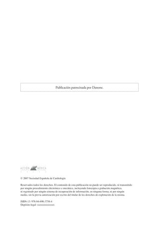 © 2007 Sociedad Española de Cardiología
Reservados todos los derechos. El contenido de esta publicación no puede ser reproducido, ni transmitido
por ningún procedimiento electrónico o mecánico, incluyendo fotocopia o grabación magnética,
ni registrado por ningún sistema de recuperación de información, en ninguna forma, ni por ningún
medio, sin la previa autorización por escrito del titular de los derechos de explotación de la misma.
ISBN-13: 978-84-690-3758-4
Depósito legal: xxxxxxxxxxxxx
Publicación patrocinada por Danone.
 